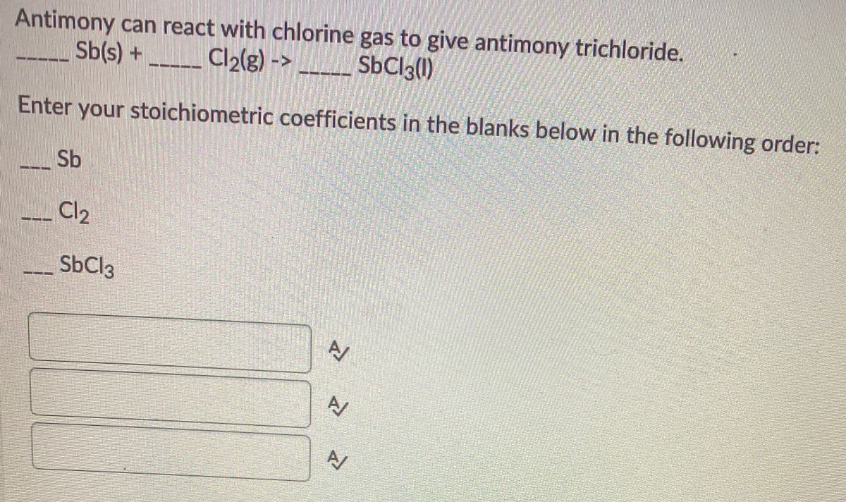 Antimony can react with chlorine gas to give antimony trichloride.
Sb(s) +
Cl2(g) ->
SbClg()
Enter your stoichiometric coefficients in the blanks below in the following order:
Sb
Cl2
SbCl3
A/
