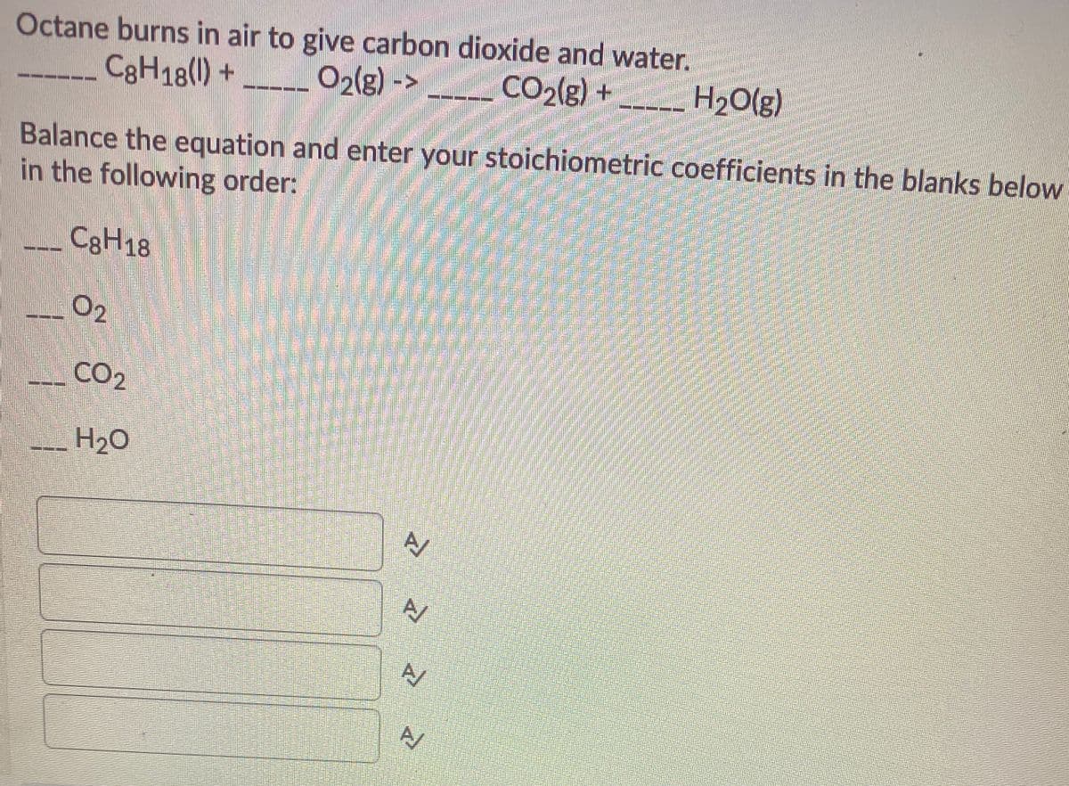 Octane burns in air to give carbon dioxide and water.
CgH18(1)+
02(g) ->
CO2(g)+
H2O(g)
-- --
Balance the equation and enter your stoichiometric coefficients in the blanks below
in the following order:
CgH18
O2
CO2
H20
