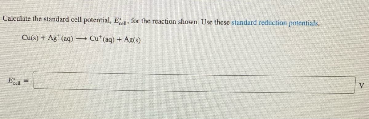 Calculate the standard cell potential, E, for the reaction shown. Use these standard reduction potentials.
Cu(s) + Ag*(aq) → Cu* (aq) + Ag(s)
V
%3D
Eccl
