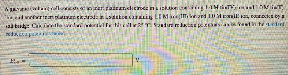 A galvanic (voltaic) cell consists of an inert platinum clectrode in a solution containing 1.0 M tin(IV) ion and 1.0M tin(II)
ion, and another inert platinum clectrode in a solution containing 1.0 M iron(III) ion and 1.0M iron(II) ion, connected by a
salt bridge. Calculate the standard potential for this cell at 25 °C. Standard reduction potentials can be found in the standard
reduction potentials table.
E:
cell
V
