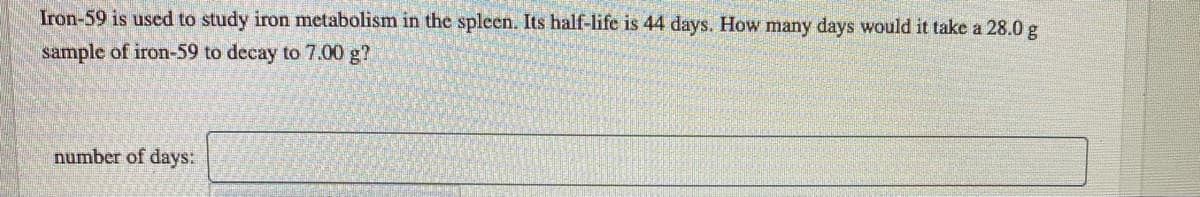 Iron-59 is used to study iron metabolism in the spleen. Its half-life is 44 days. How many days would it take a 28.0 g
sample of iron-59 to decay to 7.00 g?
number of days:
