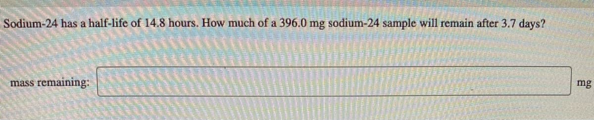 Sodium-24 has a half-life of 14.8 hours. How much of a 396.0 mg sodium-24 sample will remain after 3.7 days?
mass remaining:
mg
