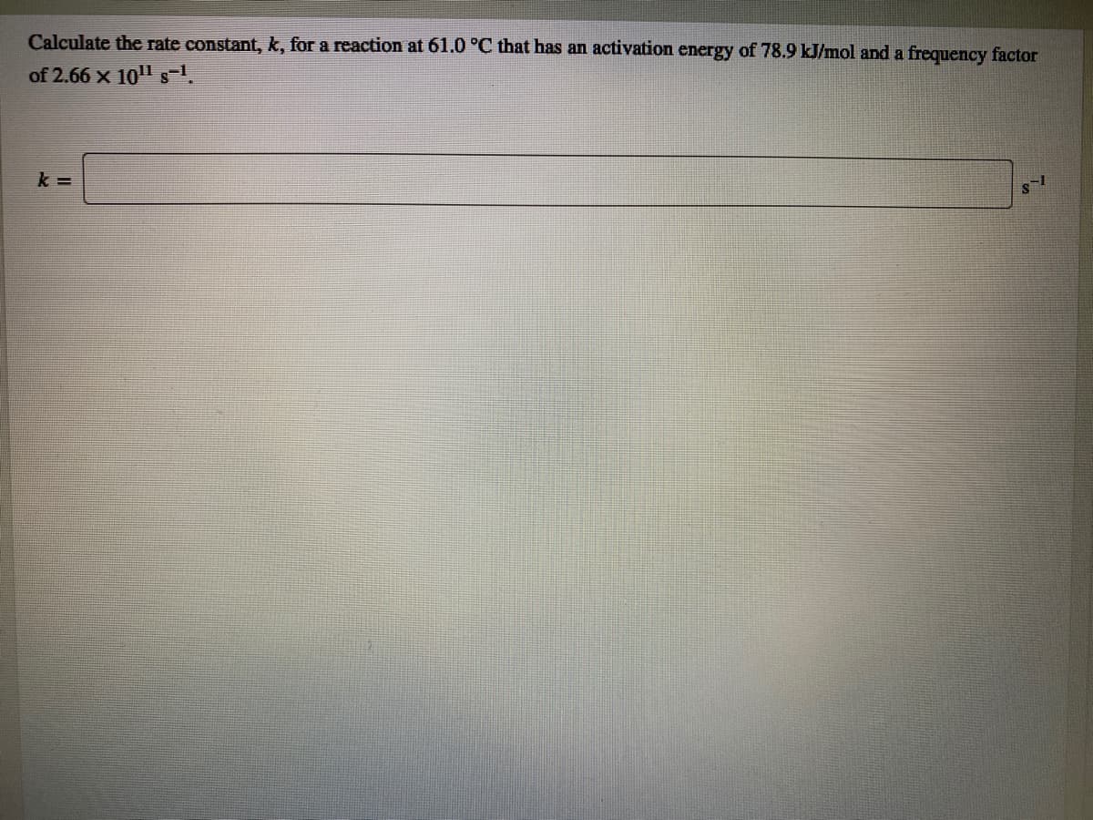 Calculate the rate constant, k, for a reaction at 61.0 °C that has an activation energy of 78.9 kJ/mol and a frequency factor
of 2.66 x 101 s-1.
k =
