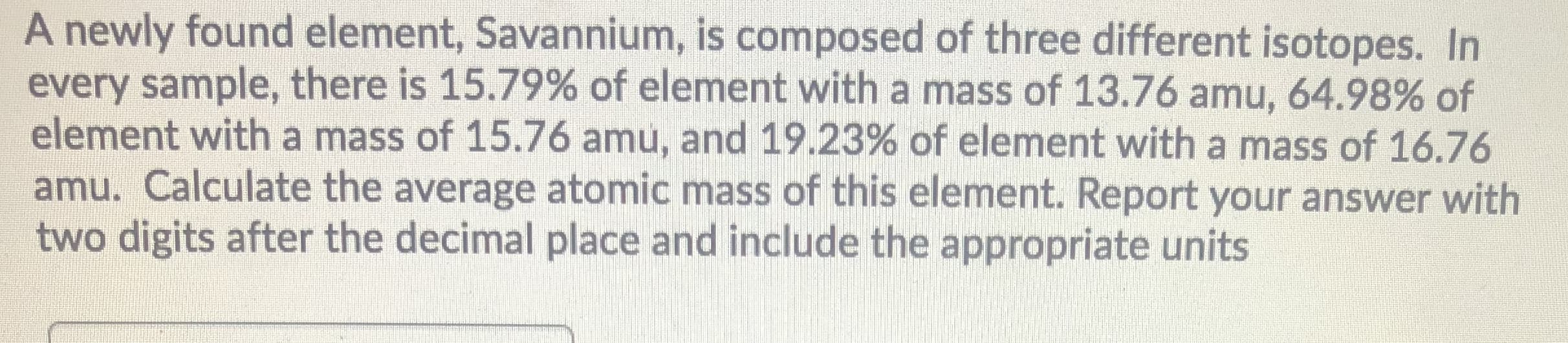 A newly found element, Savannium, is composed of three different isotopes. In
every sample, there is 15.79% of element with a mass of 13.76 amu, 64.98% of
element with a mass of 15.76 amu, and 19.23% of element with a mass of 16.76
amu. Calculate the average atomic mass of this element. Report your answer with
two digits after the decimal place and include the appropriate units
