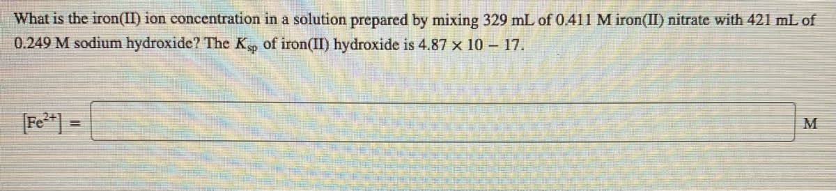 What is the iron(II) ion concentration in a solution prepared by mixing 329 mL of 0.411M iron(II) nitrate with 421 mL of
0.249 M sodium hydroxide? The K of iron(II) hydroxide is 4.87 x 10 – 17.
[Fe**] =
M
