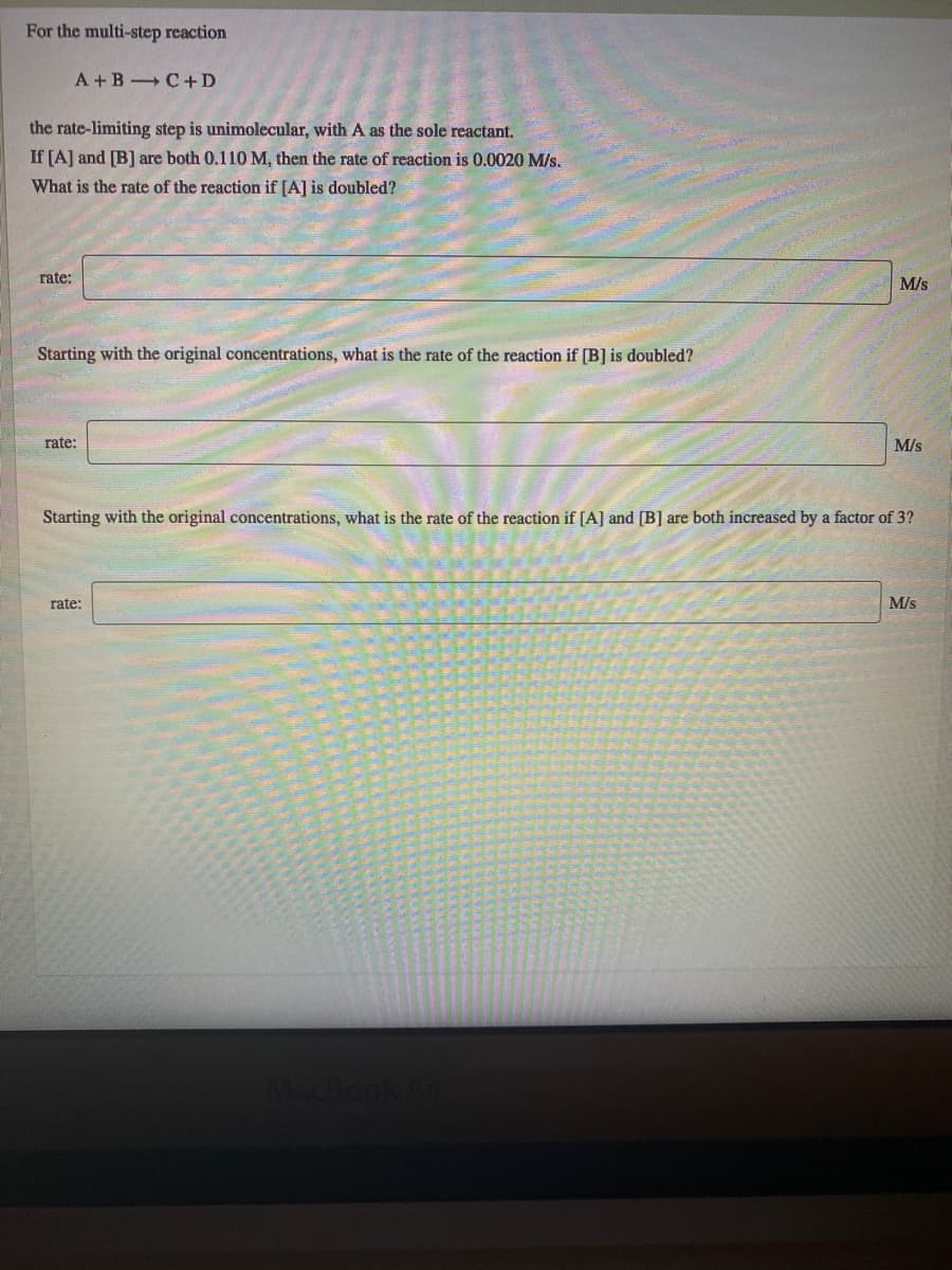 For the multi-step reaction
A +B C+D
the rate-limiting step is unimolecular, with A as the sole reactant.
If [A] and [B] are both 0.110 M, then the rate of reaction is 0.0020 M/s.
What is the rate of the reaction if [A] is doubled?
rate:
M/s
Starting with the original concentrations, what is the rate of the reaction if [B] is doubled?
rate:
M/s
Starting with the original concentrations, what is the rate of the reaction if [A] and [B] are both increased by a factor of 3?
rate:
M/s
