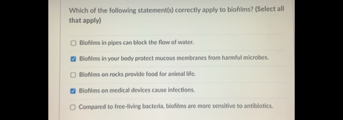 Which of the following statement(s) correctly apply to biofilms? (Select all
that apply)
O Biofilms in pipes can block the flow of water.
O Biofilms in your body protect mucous membranes from harmful microbes.
O Biofilms on rocks provide food for animal life.
O Biofilms on medical devices cause infections.
O Compared to free-living bacteria, biofilms are more sensitive to antibiotics.
