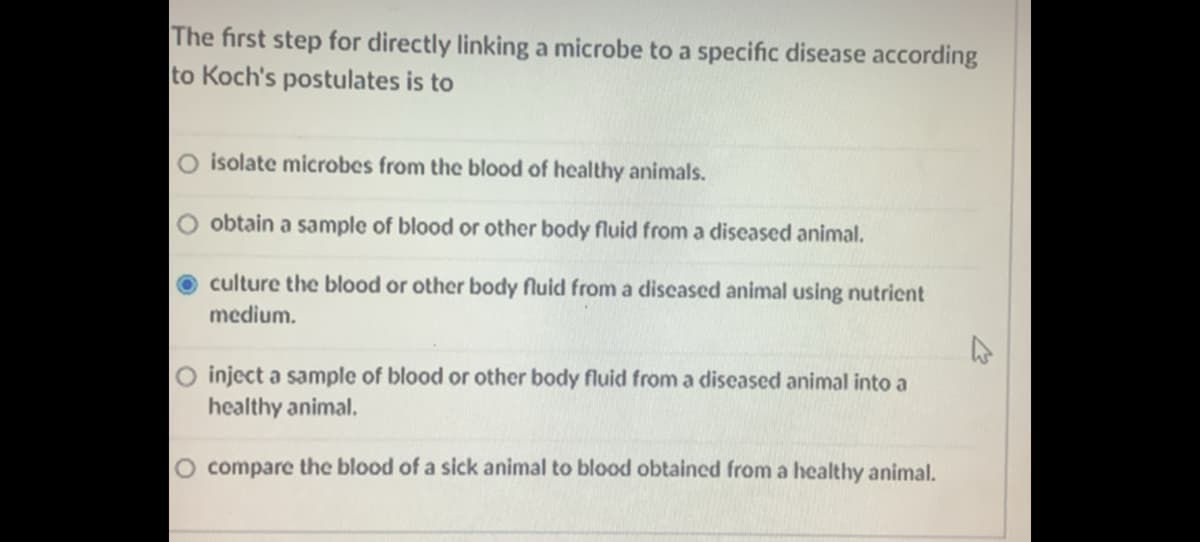 The first step for directly linking a microbe to a specific disease according
to Koch's postulates is to
O isolate microbes from the blood of healthy animals.
obtain a sample of blood or other body fluid from a diseased animal.
O culture the blood or other body fluid from a discased animal using nutrient
medium.
O inject a sample of blood or other body fluid from a diseased animal into a
healthy animal.
O compare the blood of a sick animal to blood obtained from a healthy animal.
