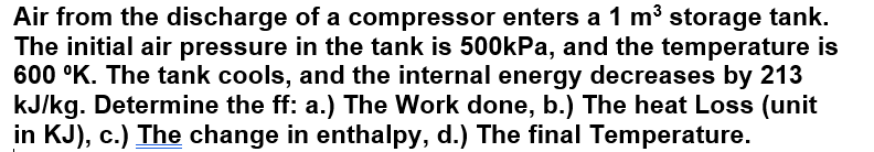 Air from the discharge of a compressor enters a 1 m³ storage tank.
The initial air pressure in the tank is 500kPa, and the temperature is
600 °K. The tank cools, and the internal energy decreases by 213
kJ/kg. Determine the ff: a.) The Work done, b.) The heat Loss (unit
in KJ), c.) The change in enthalpy, d.) The final Temperature.
