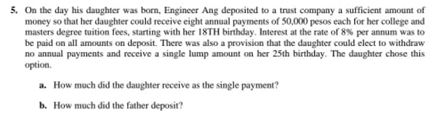 5. On the day his daughter was born, Engineer Ang deposited to a trust company a sufficient amount of
money so that her daughter could receive eight annual payments of 50,000 pesos each for her college and
masters degree tuition fees, starting with her 18TH birthday. Interest at the rate of 8% per annum was to
be paid on all amounts on deposit. There was also a provision that the daughter could elect to withdraw
no annual payments and receive a single lump amount on her 25th birthday. The daughter chose this
option.
a. How much did the daughter receive as the single payment?
b. How much did the father deposit?
