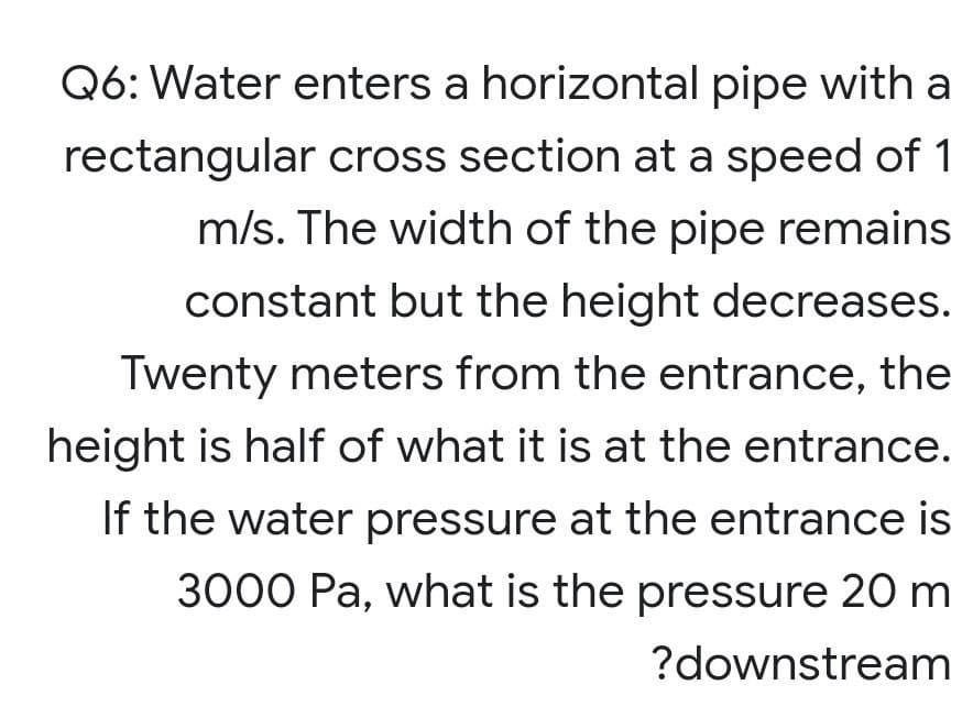 Q6: Water enters a horizontal pipe with a
rectangular cross section at a speed of 1
m/s. The width of the pipe remains
constant but the height decreases.
Twenty meters from the entrance, the
height is half of what it is at the entrance.
If the water pressure at the entrance is
3000 Pa, what is the pressure 20 m
?downstream
