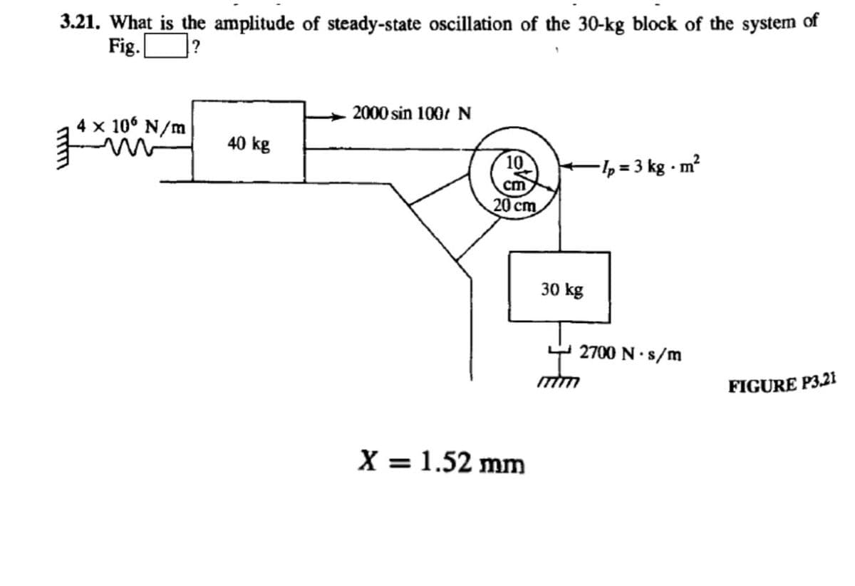 3.21. What is the amplitude of steady-state oscillation of the 30-kg block of the system of
Fig.
2000 sin 100 N
4 x 106 N/m
40 kg
10
-½ = 3 kg - m?
cm
20 cm
30 kg
2700 N·s/m
FIGURE P3.21
X = 1.52 mm
