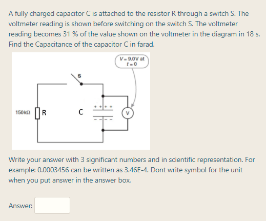 A fully charged capacitor C is attached to the resistor R through a switch S. The
voltmeter reading is shown before switching on the switch S. The voltmeter
reading becomes 31 % of the value shown on the voltmeter in the diagram in 18 s.
Find the Capacitance of the capacitor C in farad.
