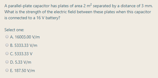 A parallel-plate capacitor has plates of area 2 m? separated by a distance of 3 mm.
What is the strength of the electric field between these plates when this capacitor
is connected to a 16 V battery?
