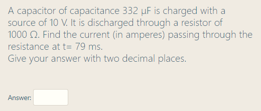 A capacitor of capacitance 332 uF is charged with a
source of 10 V. It is discharged through a resistor of
1000 Q. Find the current (in amperes) passing through the
resistance at t= 79 ms.
Give your answer with two decimal places.
