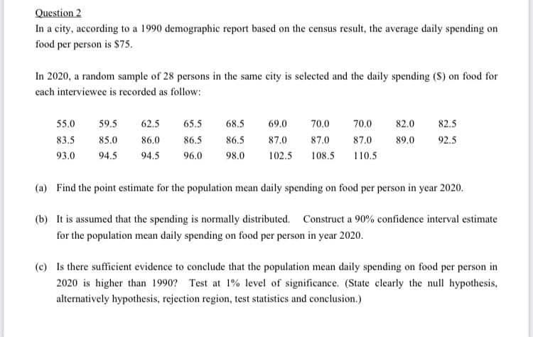 Question 2
In a city, according to a 1990 demographic report based on the census result, the average daily spending on
food per person is $75.
In 2020, a random sample of 28 persons in the same city is selected and the daily spending (S) on food for
each interviewee is recorded as follow:
55.0
59.5
62.5
65.5
68.5
69.0
70.0
70.0
82.0
82.5
83.5
85.0
86.0
86.5
86.5
87.0
87.0
87.0
89.0
92.5
93.0
94.5
94.5
96.0
98.0
102.5
108.5
110.5
(a) Find the point estimate for the population mean daily spending on food per person in year 2020.
(b) It is assumed that the spending is normally distributed. Construct a 90% confidence interval estimate
for the population mean daily spending on food per person in year 2020.
(c) Is there sufficient evidence to conclude that the population mean daily spending on food per person in
2020 is higher than 1990? Test at 1% level of significance. (State clearly the null hypothesis,
alternatively hypothesis, rejection region, test statistics and conclusion.)
