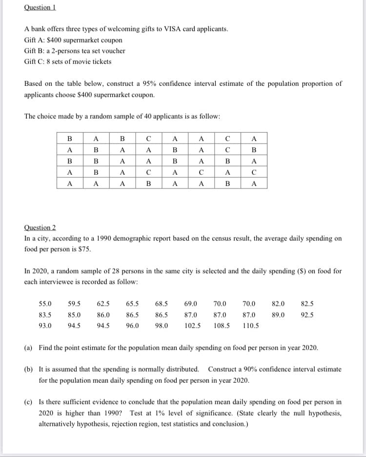 Question 1
A bank offers three types of welcoming gifts to VISA card applicants.
Gift A: $400 supermarket coupon
Gift B: a 2-persons tea set voucher
Gift C: 8 sets of movie tickets
Based on the table below, construct a 95% confidence interval estimate of the population proportion of
applicants choose $400 supermarket coupon.
The choice made by a random sample of 40 applicants is as follow:
в
A
B
C
A
A
C
A
A
B
A
A
B
A
B
B
B
A
A
B
A
B
A
A
В
A
C
A
C
A
C
А
A
A
B
A
A
B
A
Question 2
In a city, according to a 1990 demographic report based on the census result, the average daily spending on
food per person is $75.
In 2020, a random sample of 28 persons in the same city is selected and the daily spending (S) on food for
each interviewee is recorded as follow:
55.0
59.5
62.5
65.5
68.5
69.0
70.0
70.0
82.0
82.5
83.5
85.0
86.0
86.5
86.5
87.0
87.0
87.0
89.0
92.5
93.0
94.5
94.5
96.0
98.0
102.5
108.5
110.5
(a) Find the point estimate for the population mean daily spending on food per person in year 2020.
(b) It is assumed that the spending is normally distributed. Construct a 90% confidence interval estimate
for the population mean daily spending on food per person in year 2020.
(c) Is there sufficient evidence to conclude that the population mean daily spending on food per person in
2020 is higher than 1990? Test at 1% level of significance. (State clearly the null hypothesis,
alternatively hypothesis, rejection region, test statistics and conclusion.)
