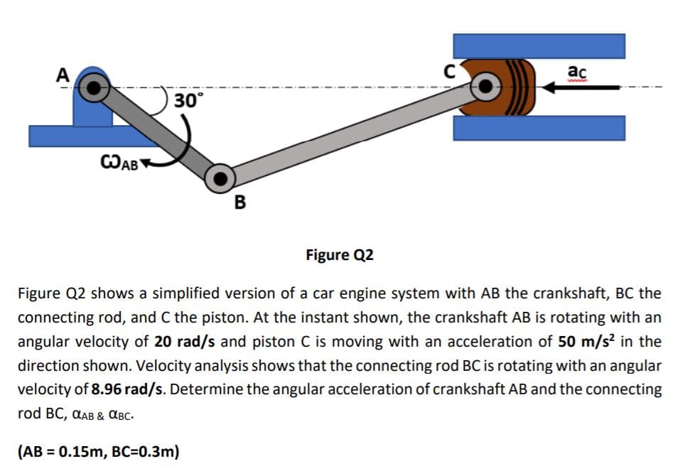 ac
30°
CAB
Figure Q2
Figure Q2 shows a simplified version of a car engine system with AB the crankshaft, BC the
connecting rod, and C the piston. At the instant shown, the crankshaft AB is rotating with an
angular velocity of 20 rad/s and piston C is moving with an acceleration of 50 m/s? in the
direction shown. Velocity analysis shows that the connecting rod BC is rotating with an angular
velocity of 8.96 rad/s. Determine the angular acceleration of crankshaft AB and the connecting
rod BC, @AB& авс.
(AB = 0.15m, BC=0.3m)
