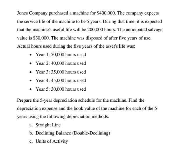 Jones Company purchased a machine for $400,000. The company expects
the service life of the machine to be 5 years. During that time, it is expected
that the machine's useful life will be 200,000 hours. The anticipated salvage
value is $30,000. The machine was disposed of after five years of use.
Actual hours used during the five years of the asset's life was:
• Year 1: 50,000 hours used
• Year 2: 40,000 hours used
• Year 3: 35,000 hours used
• Year 4: 45,000 hours used
• Year 5: 30,000 hours used
Prepare the 5-year depreciation schedule for the machine. Find the
depreciation expense and the book value of the machine for each of the 5
years using the following depreciation methods.
a. Straight Line
b. Declining Balance (Double-Declining)
c. Units of Activity
