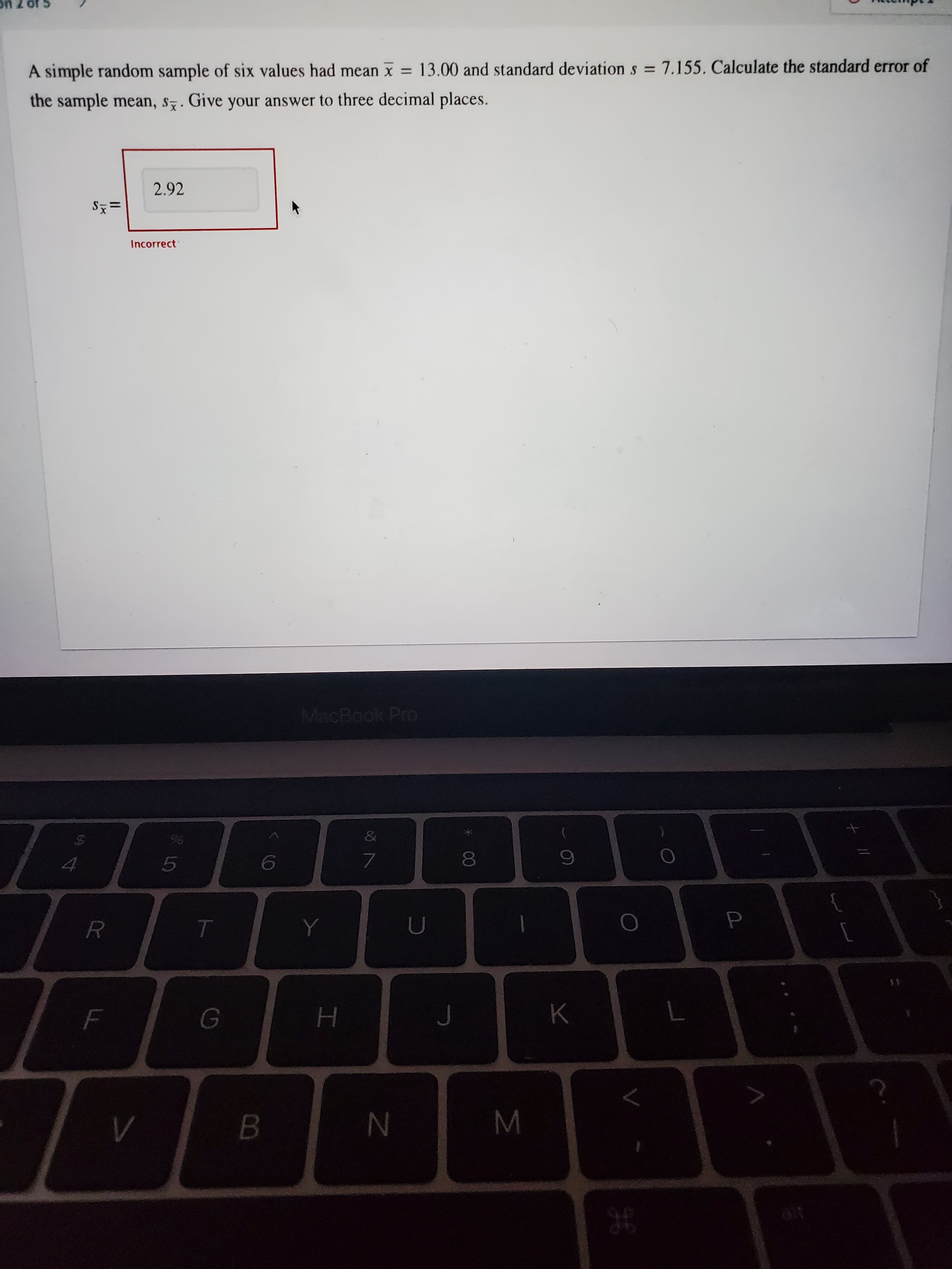 00
A simple random sample of six values had mean x = 13.00 and standard deviation s = 7.155, Calculate the standard error of
%3D
the sample mean, s7. Give your answer to three decimal places.
2.92
='s
Incorrect
MacBook Pro
&
K
B.
