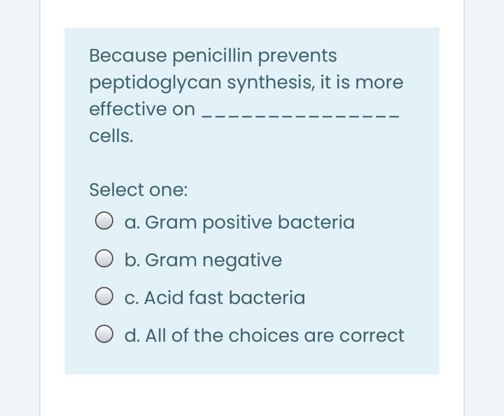 Because penicillin prevents
peptidoglycan synthesis, it is more
effective on
cells.
Select one:
O a. Gram positive bacteria
b. Gram negative
O c. Acid fast bacteria
O d. All of the choices are correct
