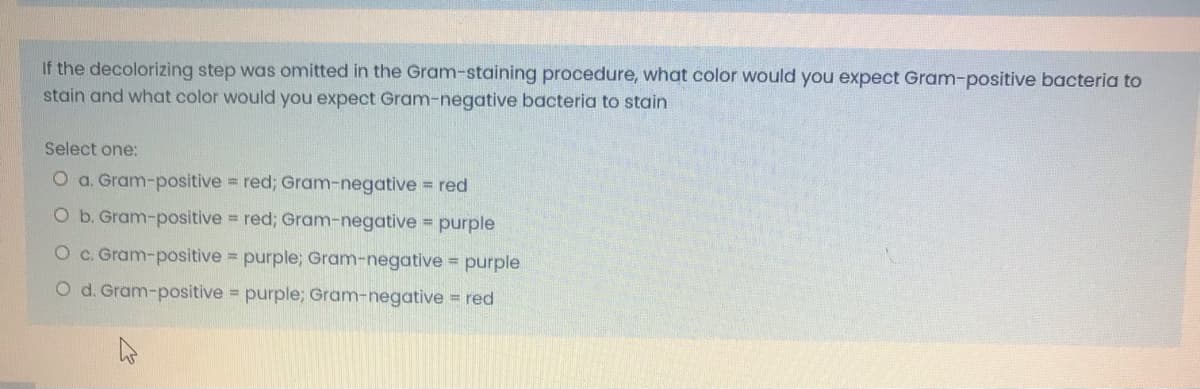 If the decolorizing step was omitted in the Gram-staining procedure, what color would you expect Gram-positive bacteria to
stain and what color would you expect Gram-negative bacteria to stain
Select one:
O a. Gram-positive red; Gram-negative red
Ob. Gram-positive red; Gram-negative purple
Oc. Gram-positive purple; Gram-negative purple
O d. Gram-positive purple; Gram-negative = red
