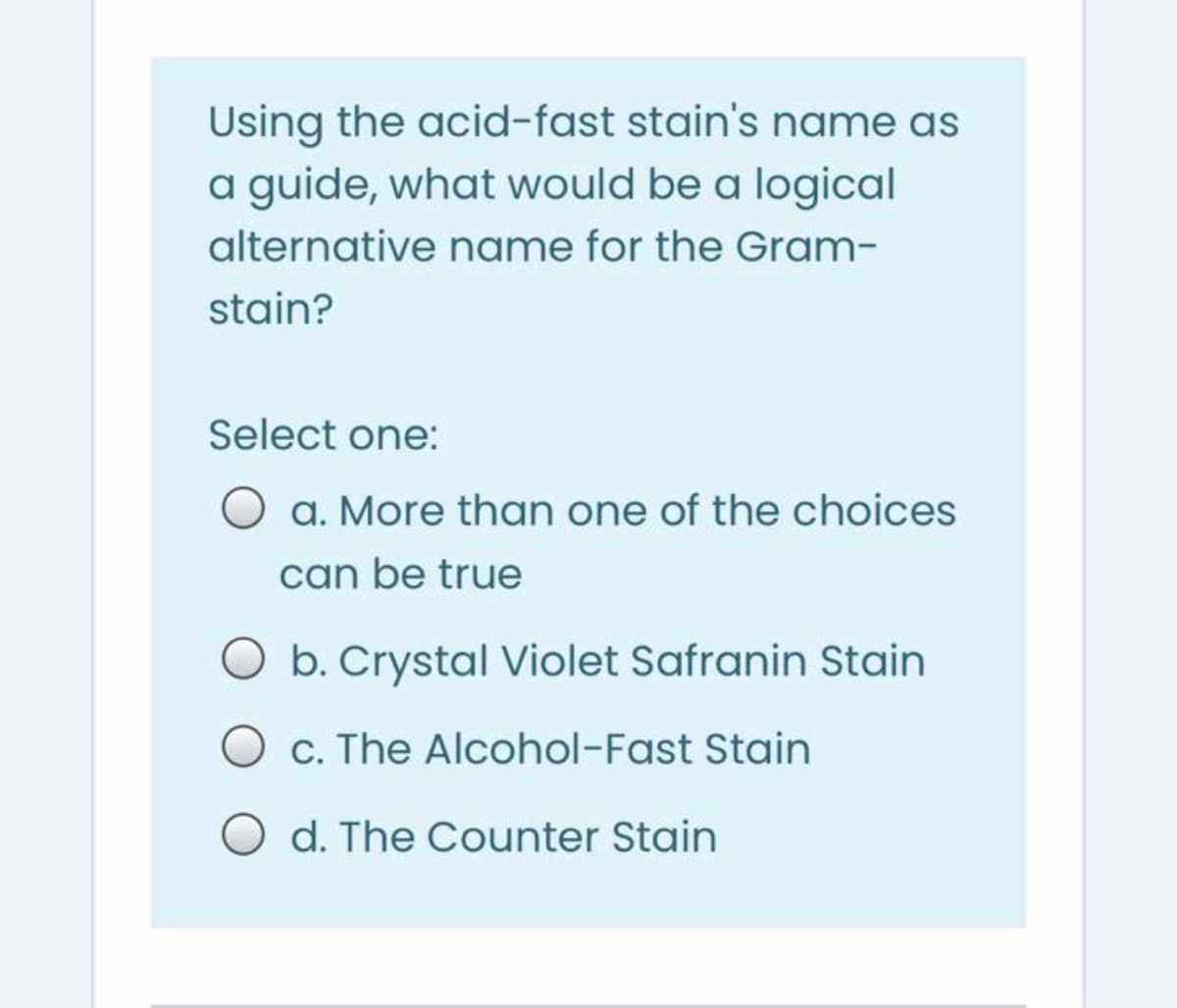Using the acid-fast stain's name as
a guide, what would be a logical
alternative name for the Gram-
stain?
Select one:
a. More than one of the choices
can be true
O b. Crystal Violet Safranin Stain
c. The Alcohol-Fast Stain
d. The Counter Stain
