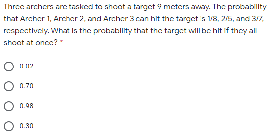 Three archers are tasked to shoot a target 9 meters away. The probability
that Archer 1, Archer 2, and Archer 3 can hit the target is 1/8, 2/5, and 3/7,
respectively. What is the probability that the target will be hit if they all
shoot at once? *
0.02
0.70
O 0.98
0.30
