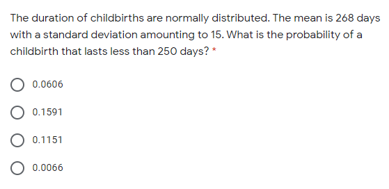 The duration of childbirths are normally distributed. The mean is 268 days
with a standard deviation amounting to 15. What is the probability of a
childbirth that lasts less than 250 days? *
0.0606
0.1591
O 0.1151
0.0066
