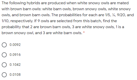 The following hybrids are produced when white snowy owls are mated
with brown barn owls: white barn owls, brown snowy owls, white snowy
owls, and brown barn owls. The probabilities for each are 1/5, 4, 9/20, and
1/10, respectively. If 9 owls are selected from this batch, find the
probability that 2 are brown barn owls, 3 are white snowy owls, 1 is a
brown snowy owl, and 3 are white barn owls. *
0.0092
0.0916
O 0.1042
O 0.0108
