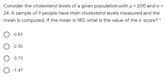 Consider the cholesterol levels of a given population with u = 200 and o =
24. A sample of 9 people have their cholesterol levels measured and the
mean is computed. If the mean is 180, what is the value of the z-score? *
-0.83
-2.50
-3.75
O -1.47
