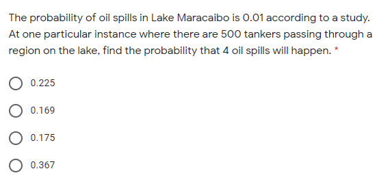 The probability of oil spills in Lake Maracaibo is 0.01 according to a study.
At one particular instance where there are 500 tankers passing through a
region on the lake, find the probability that 4 oil spills will happen. *
0.225
0.169
O 0.175
0.367
