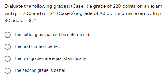 Evaluate the following grades: (Case 1) a grade of 220 points on an exam
with u = 200 ando = 21. (Case 2) a grade of 90 points on an exam with µ =
80 and o = 8. *
The better grade cannot be determined.
The first grade is better.
The two grades are equal statistically.
The second grade is better.
