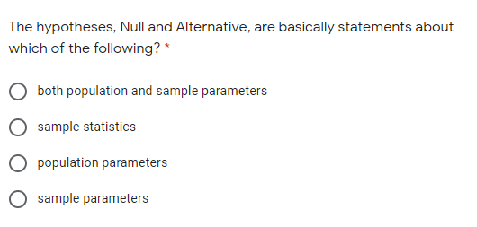 The hypotheses, Null and Alternative, are basically statements about
which of the following? *
O both population and sample parameters
sample statistics
O population parameters
O sample parameters
