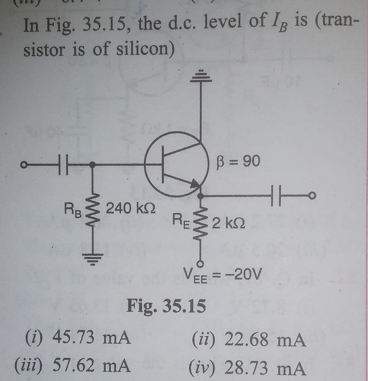 In Fig. 35.15, the d.c. level of I is (tran-
sistor is of silicon)
B
B = 90
%3D
RB
240 k2
RE32 k2
VEE = -20V
Fig. 35.15
(i) 45.73 mA
(ii) 22.68 mA
(iii) 57.62 mA
(iv) 28.73 mA
ww
