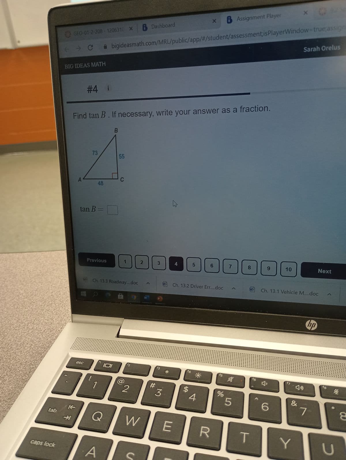 tab
caps lock
GEO-01-2-208-1206310 × B Dashboard
← → с
BIG IDEAS MATH
K
→1
Find tan B. If necessary, write your answer as a fraction.
A
#4 i
esc
73
48
tan B =
x B Assignment Player
bigideasmath.com/MRL/public/app/#/student/assessment;isPlayerWindow=true assign
Previous
1
Q
B
Ch. 13.3 Roadway....doc
101
55
O
f2
2
2
W
#
3
3
w
K
ws
E
4
5
Ch. 13.2 Driver Err....doc
f4 *
$
0
4
R
f5
%
7
5
8
T
9
f6
10
6
FOOD
WE Ch. 13.1 Vehicle M....doc
f7
&
X 0
Y
Sarah Orelus
Next
hp
7
18
泛
U
8