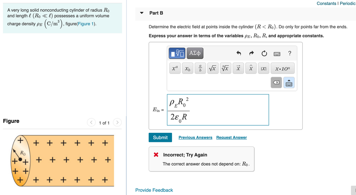 Constants I Periodic
A very long solid nonconducting cylinder of radius Ro
and length l (Ro «l) possesses a uniform volume
Part B
charge density pe (C/m°), figure(Figure 1).
Determine the electric field at points inside the cylinder (R < Ro). Do only for points far from the ends.
Express your answer in terms of the variables pE, Ro, R, and appropriate constants.
?
a
b
|X|
X•10n
PR ?
Ein
0.
%3D
2ɛ R
Figure
1 of 1
Submit
Previous Answers Request Answer
+ + + +
+ +
Ro
X Incorrect; Try Again
+°+ + +
+ +
+ +
The correct answer does not depend on: Ro.
+ +
+ + + + + +
Provide Feedback
圓
+,
