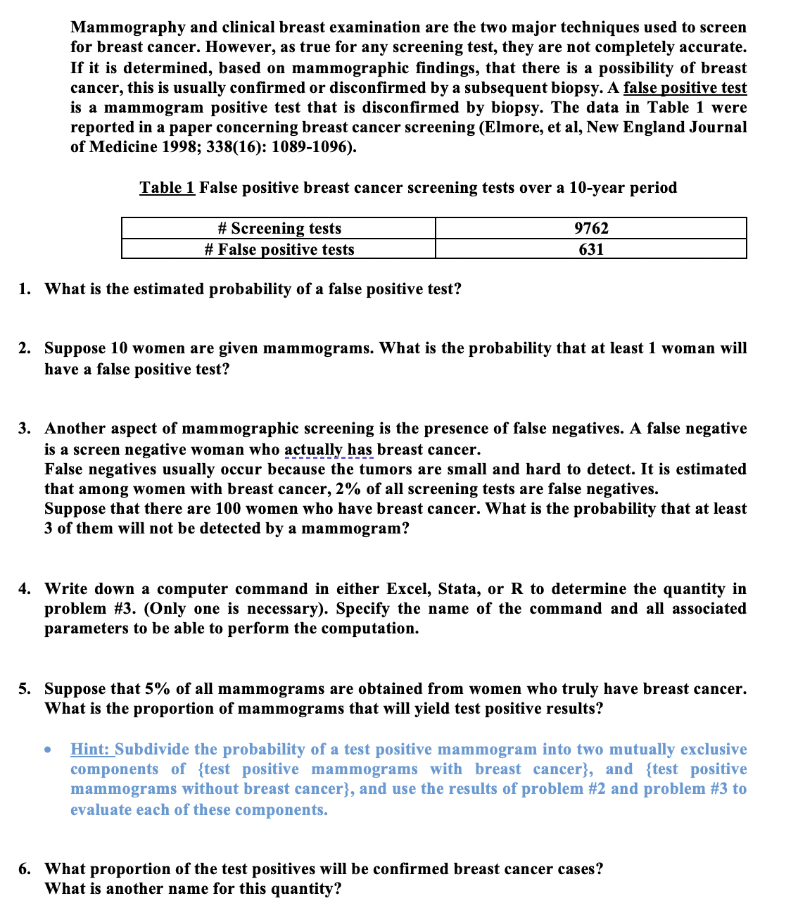 Mammography and clinical breast examination are the two major techniques used to screen
for breast cancer. However, as true for any screening test, they are not completely accurate.
If it is determined, based on mammographic findings, that there is a possibility of breast
cancer, this is usually confirmed or disconfirmed by a subsequent biopsy. A false positive test
is a mammogram positive test that is disconfirmed by biopsy. The data in Table 1 were
reported in a paper concerning breast cancer screening (Elmore, et al, New England Journal
of Medicine 1998; 338(16): 1089-1096).
Table 1 False positive breast cancer screening tests over a 10-year period
# Screening tests
# False positive tests
9762
631
1. What is the estimated probability of a false positive test?
2. Suppose 10 women are given mammograms. What is the probability that at least 1 woman will
have a false positive test?
3. Another aspect of mammographic screening is the presence of false negatives. A false negative
is a screen negative woman who actually has breast cancer.
False negatives usually occur because the tumors are small and hard to detect. It is estimated
that among women with breast cancer, 2% of all screening tests are false negatives.
Suppose that there are 100 women who have breast cancer. What is the probability that at least
3 of them will not be detected by a mammogram?
4. Write down a computer command in either Excel, Stata, or R to determine the quantity in
problem #3. (Only one is necessary). Specify the name of the command and all associated
parameters to be able to perform the computation.
5. Suppose that 5% of all mammograms are obtained from women who truly have breast cancer.
What is the proportion of mammograms that will yield test positive results?
Hint: Subdivide the probability of a test positive mammogram into two mutually exclusive
components of {test positive mammograms with breast cancer}, and {test positive
mammograms without breast cancer}, and use the results of problem #2 and problem #3 to
evaluate each of these components.
6. What proportion of the test positives will be confirmed breast cancer cases?
What is another name for this quantity?
