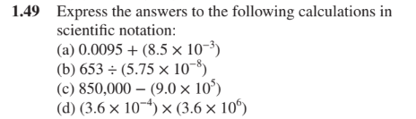 1.49 Express the answers to the following calculations in
scientific notation:
(a) 0.0095 + (8.5 × 10-³)
(b) 653 ÷ (5.75 × 10-8)
(c) 850,000 – (9.0 × 10°)
(d) (3.6 × 10-4) × (3.6 × 10")
