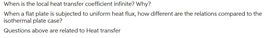 When is the local heat transfer coefficient infinite? Why?
When a flat plate is subjected to uniform heat flux, how different are the relations compared to the
isothermal plate case?
Questions above are related to Heat transfer