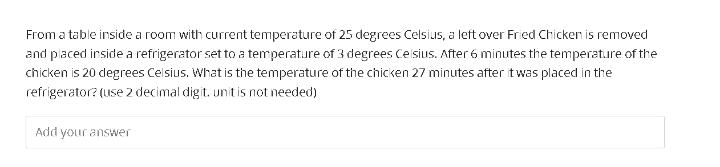 From a table inside a room with current temperature of 25 degrees Celsius, a left over Fried Chicken is removed
and placed inside a refrigerator set to a temperature of 3 degrees Celsius. After 6 minutes the temperat.ure of the
chicken is 20 degrees Celsius. What is the temperature of the chicken 27 minutes after twas placed in the
refrigerator? (use 2 decimal digit. unit is not needed)
Add
your answer
