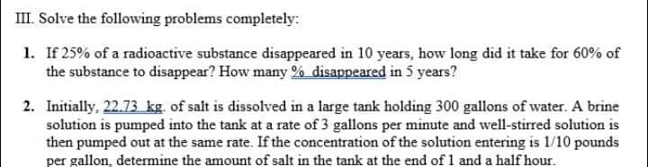 III. Solve the following problems completely:
1. If 25% of a radioactive substance disappeared in 10 years, how long did it take for 60% of
the substance to disappear? How many % disappeared in 5 years?
2. Initially, 22.73 kg. of salt is dissolved in a large tank holding 300 gallons of water. A brine
solution is pumped into the tank at a rate of 3 gallons per minute and well-stirred solution is
then pumped out at the same rate. If the concentration of the solution entering is 1/10 pounds
per gallon, determine the amount of salt in the tank at the end of 1 and a half hour.
