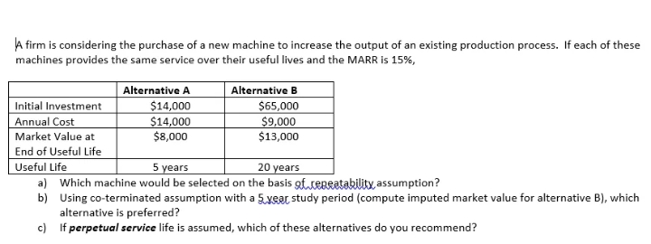 A firm is considering the purchase of a new machine to increase the output of an existing production process. If each of these
machines provides the same service over their useful lives and the MARR is 15%,
Initial Investment
Annual Cost
Market Value at
Alternative A
$14,000
$14,000
$8,000
Alternative B
$65,000
$9,000
$13,000
End of Useful Life
Useful Life
a) Which machine would be selected on the basis gf teBratabilitx, assumption?
b) Using co-terminated assumption with a 5.year study period (compute imputed market value for alternative B), which
alternative is preferred?
c) If perpetual service life is assumed, which of these alternatives do you recommend?
5 years
20 years
