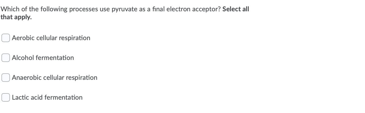 Which of the following processes use pyruvate as a final electron acceptor? Select all
that apply.
Aerobic cellular respiration
Alcohol fermentation
Anaerobic cellular respiration
Lactic acid fermentation
