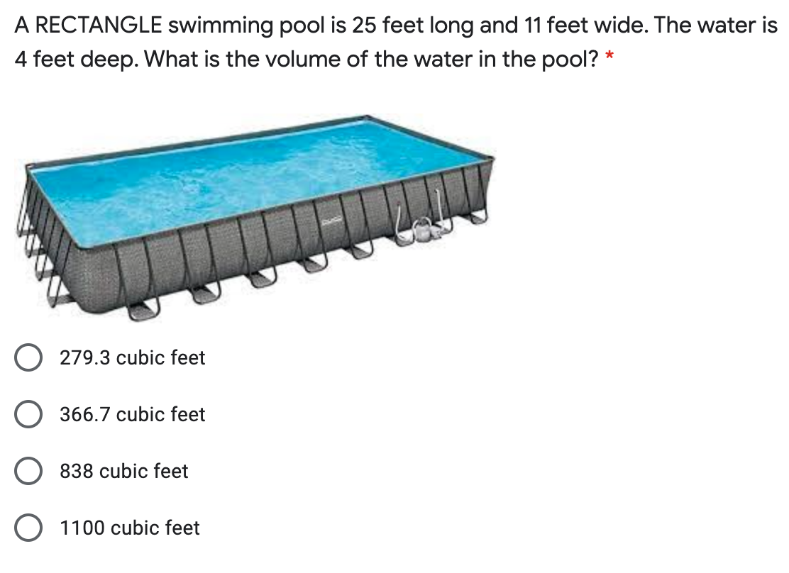 A RECTANGLE swimming pool is 25 feet long and 11 feet wide. The water is
4 feet deep. What is the volume of the water in the pool? *
O 279.3 cubic feet
O 366.7 cubic feet
O 838 cubic feet
O 1100 cubic feet
