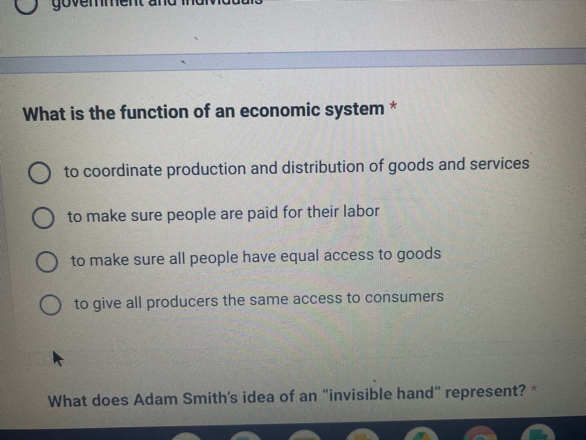 What is the function of an economic system
*
to coordinate production and distribution of goods and services
to make sure people are paid for their labor
to make sure all people have equal access to goods
to give all producers the same access to consumers
What does Adam Smith's idea of an "invisible hand" represent? *