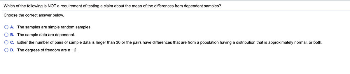 Which of the following is NOT a requirement of testing a claim about the mean of the differences from dependent samples?
Choose the correct answer below.
O A. The samples are simple random samples.
B. The sample data are dependent.
C. Either the number of pairs of sample data is larger than 30 or the pairs have differences that are from a population having a distribution that is approximately normal, or both.
D. The degrees of freedom are n- 2.
