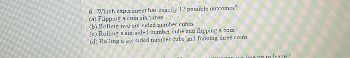 6. Which experiment has exactly 12 possible outcomes?
(a) Flipping a coin six times
(b) Rolling two six-sided number cubes
(c) Rolling a six-sided number cube and flipping a coin
(d) Rolling a six-sided number cube and flipping three coins
line un to leave?
