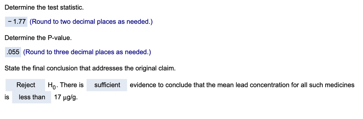 Determine the test statistic.
- 1.77 (Round to two decimal places as needed.)
Determine the P-value.
.055 (Round to three decimal places as needed.)
State the final conclusion that addresses the original claim.
Reject
Ho. There is
sufficient
evidence to conclude that the mean lead concentration for all such medicines
is
less than
17 µg/g.
