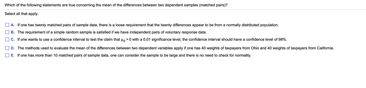 Which of the following statements are true concerning the mean of the differences between two dependent samples (matched pairs)?
Select all that apply.
A. If one has twenty matched pairs of sample data, there is a loose requirement that the twenty differences appear to be from a normally distributed population.
B. The requirement of a simple random sample is satisfied if we have independent pairs of voluntary response data.
C. If one wants to use a confidence interval to test the claim that H >0 with a 0.01 significance level, the confidence interval should have a confidence level of 98%.
D. The methods used to evaluate the mean of the differences between two dependent variables apply if one has 40 weights of taxpayers from Ohio and 40 weights of taxpayers from California.
E. If one has more than 10 matched pairs of sample data, one can consider the sample to be large and there is no need to check for normality.
